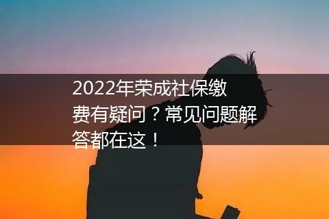 2022年荣成社保缴费有疑问？常见问题解答都在这！
