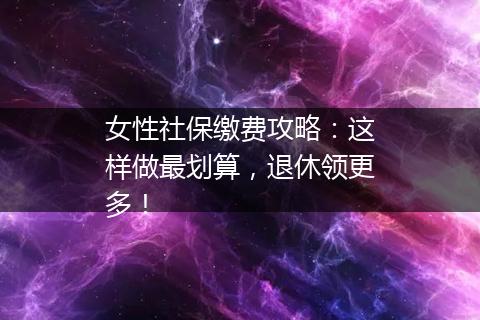 女性社保缴费攻略：这样做最划算，退休领更多！