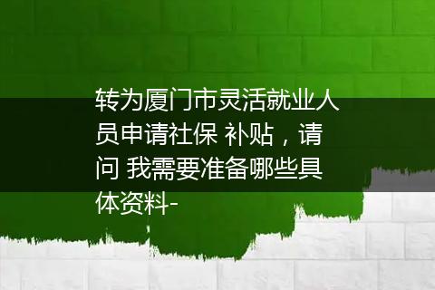 转为厦门市灵活就业人员申请社保 补贴，请问 我需要准备哪些具体资料-