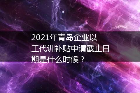 2021年青岛企业以工代训补贴申请截止日期是什么时候？
