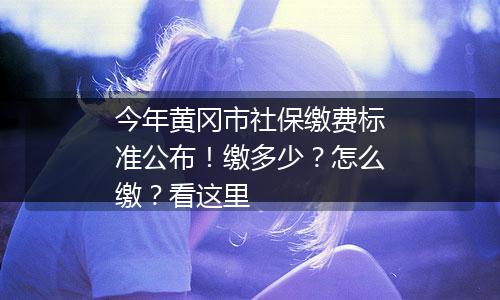 今年黄冈市社保缴费标准公布！缴多少？怎么缴？看这里