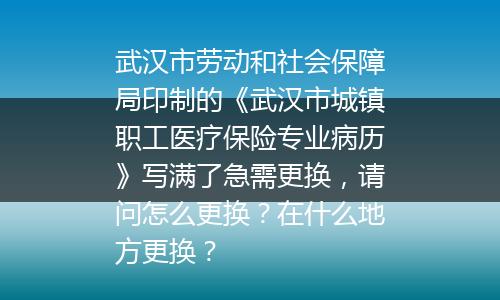 武汉市劳动和社会保障局印制的《武汉市城镇职工医疗保险专业病历》写满了急需更换，请问怎么更换？在什么地方更换？