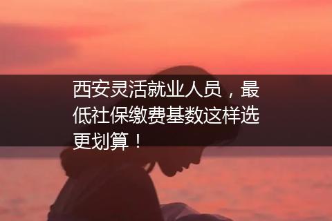 西安灵活就业人员，最低社保缴费基数这样选更划算！