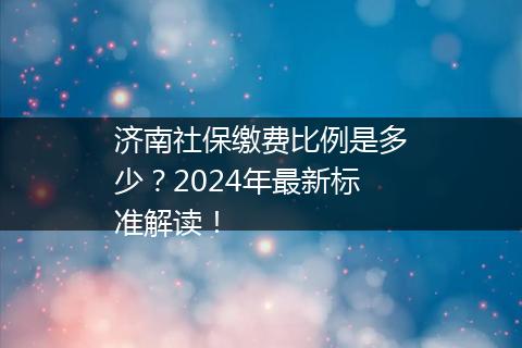 济南社保缴费比例是多少？2024年最新标准解读！