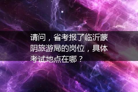 请问，省考报了临沂蒙阴旅游局的岗位，具体考试地点在哪？