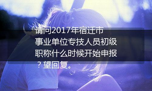 请问2017年宿迁市事业单位专技人员初级职称什么时候开始申报？望回复。