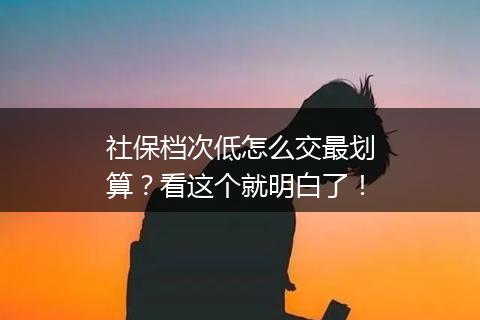 社保档次低怎么交最划算？看这个就明白了！