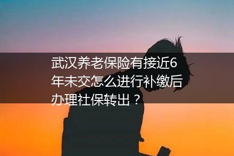 武汉养老保险有接近6年未交怎么进行补缴后办理社保转出？