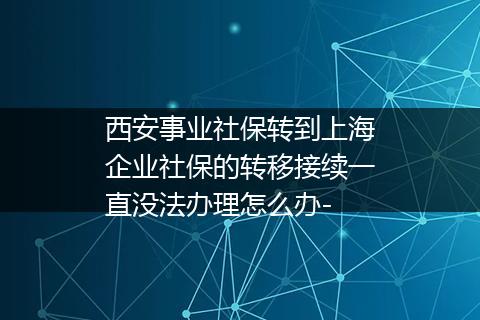 西安事业社保转到上海企业社保的转移接续一直没法办理怎么办-