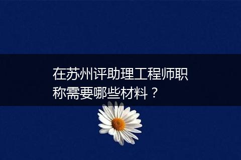 在苏州评助理工程师职称需要哪些材料？