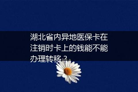 湖北省内异地医保卡在注销时卡上的钱能不能办理转移？
