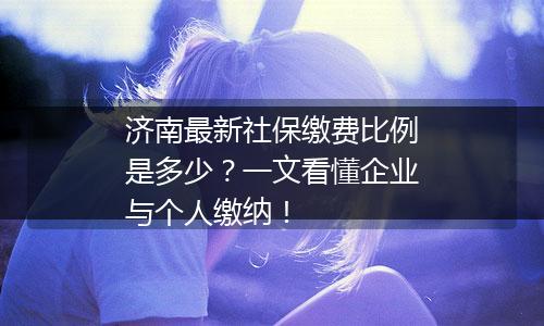 济南最新社保缴费比例是多少？一文看懂企业与个人缴纳！