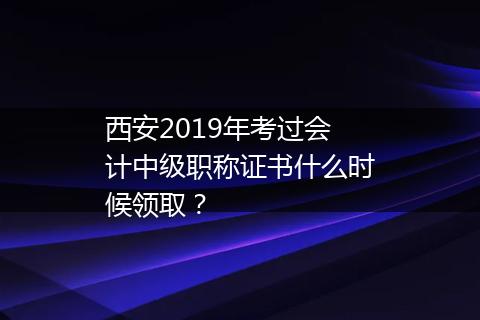 西安2019年考过会计中级职称证书什么时候领取？