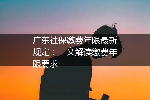 广东社保缴费年限最新规定：一文解读缴费年限要求