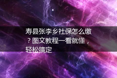 寿县张李乡社保怎么缴？图文教程一看就懂，轻松搞定