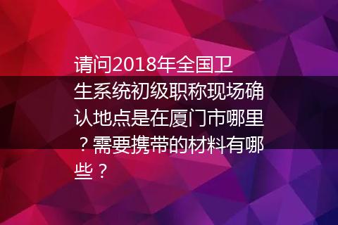 请问2018年全国卫生系统初级职称现场确认地点是在厦门市哪里？需要携带的材料有哪些？