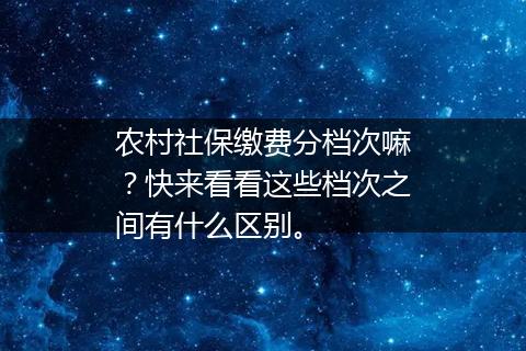 农村社保缴费分档次嘛？快来看看这些档次之间有什么区别。