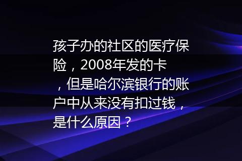 孩子办的社区的医疗保险，2008年发的卡，但是哈尔滨银行的账户中从来没有扣过钱，是什么原因？
