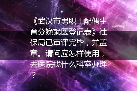 《武汉市男职工配偶生育分娩就医登记表》社保局已审评完毕，并盖章。请问应怎样使用，去医院找什么科室办理？