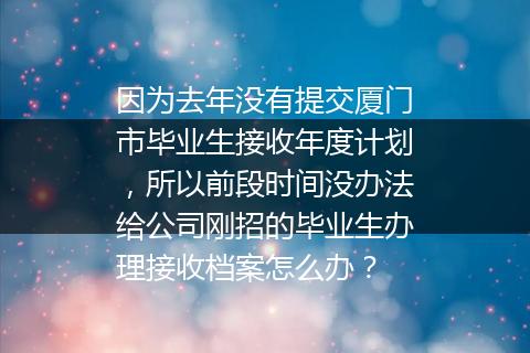 因为去年没有提交厦门市毕业生接收年度计划，所以前段时间没办法给公司刚招的毕业生办理接收档案怎么办？