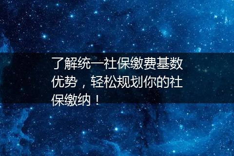 了解统一社保缴费基数优势，轻松规划你的社保缴纳！