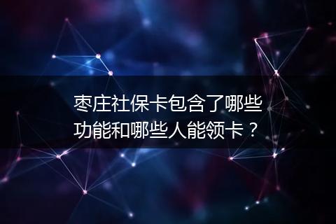 枣庄社保卡包含了哪些功能和哪些人能领卡？
