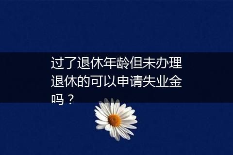 过了退休年龄但未办理退休的可以申请失业金吗？