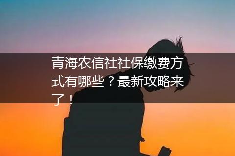 青海农信社社保缴费方式有哪些？最新攻略来了！