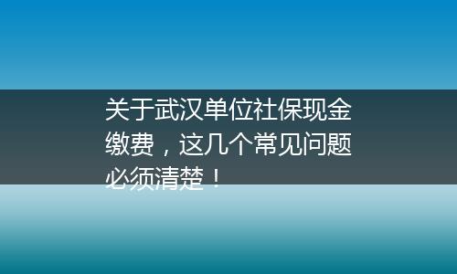 关于武汉单位社保现金缴费，这几个常见问题必须清楚！