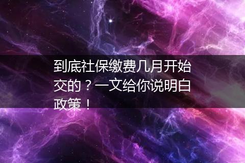 到底社保缴费几月开始交的？一文给你说明白政策！