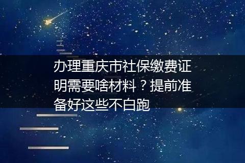 办理重庆市社保缴费证明需要啥材料？提前准备好这些不白跑