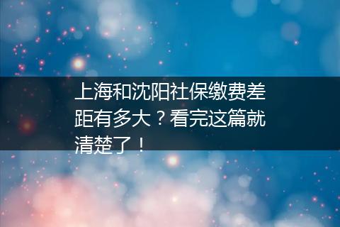 上海和沈阳社保缴费差距有多大？看完这篇就清楚了！