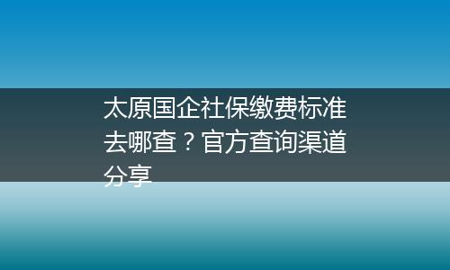 太原国企社保缴费标准去哪查？官方查询渠道分享