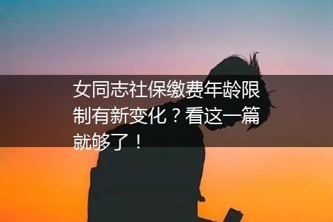女同志社保缴费年龄限制有新变化？看这一篇就够了！