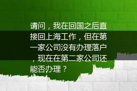 请问，我在回国之后直接回上海工作，但在第一家公司没有办理落户，现在在第二家公司还能否办理？