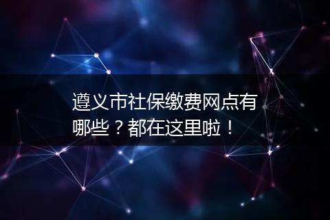遵义市社保缴费网点有哪些？都在这里啦！