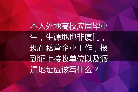 本人外地高校应届毕业生，生源地也非厦门，现在私营企业工作，报到证上接收单位以及派遣地址应该写什么？