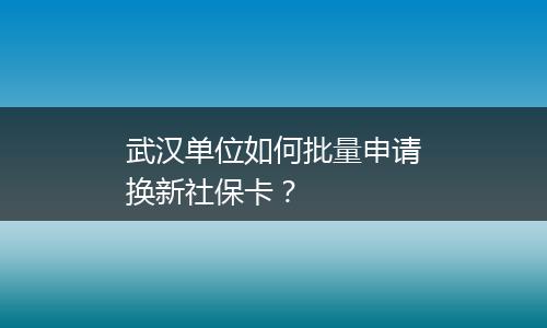 武汉单位如何批量申请换新社保卡？