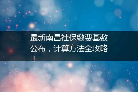 最新南昌社保缴费基数公布，计算方法全攻略！