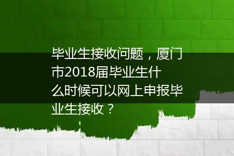 毕业生接收问题，厦门市2018届毕业生什么时候可以网上申报毕业生接收？