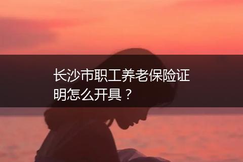 长沙市职工养老保险证明怎么开具？