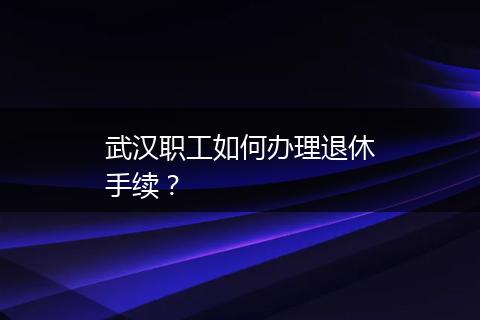 武汉职工如何办理退休手续？