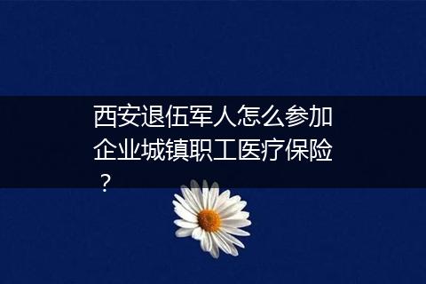 西安退伍军人怎么参加企业城镇职工医疗保险？