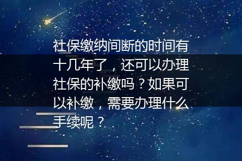 社保缴纳间断的时间有十几年了，还可以办理社保的补缴吗？如果可以补缴，需要办理什么手续呢？