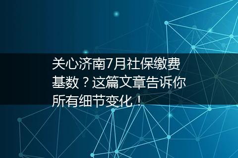 关心济南7月社保缴费基数？这篇文章告诉你所有细节变化！