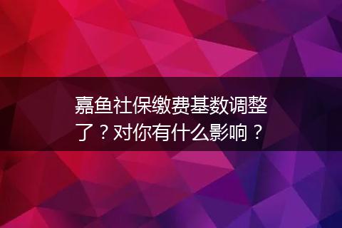 嘉鱼社保缴费基数调整了？对你有什么影响？