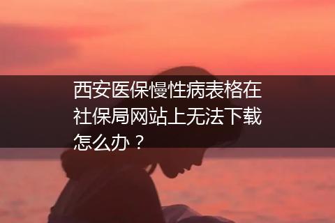 西安医保慢性病表格在社保局网站上无法下载怎么办？