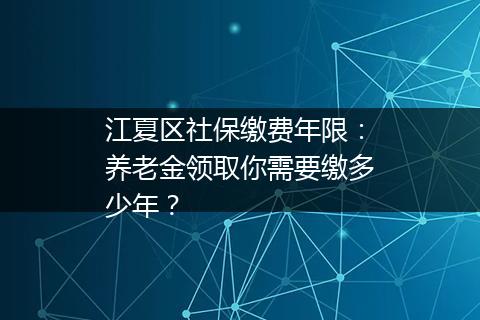 江夏区社保缴费年限：养老金领取你需要缴多少年？