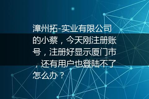 漳州拓-实业有限公司的小蔡，今天刚注册账号，注册好显示厦门市，还有用户也登陆不了怎么办？