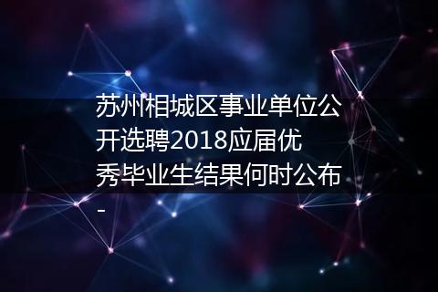 苏州相城区事业单位公开选聘2018应届优秀毕业生结果何时公布-
